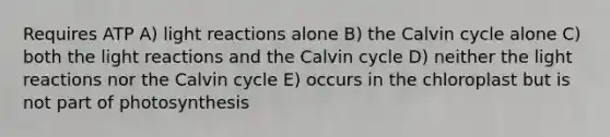 Requires ATP A) light reactions alone B) the Calvin cycle alone C) both the light reactions and the Calvin cycle D) neither the light reactions nor the Calvin cycle E) occurs in the chloroplast but is not part of photosynthesis