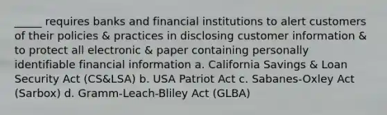 _____ requires banks and financial institutions to alert customers of their policies & practices in disclosing customer information & to protect all electronic & paper containing personally identifiable financial information a. California Savings & Loan Security Act (CS&LSA) b. USA Patriot Act c. Sabanes-Oxley Act (Sarbox) d. Gramm-Leach-Bliley Act (GLBA)