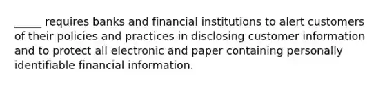 _____ requires banks and financial institutions to alert customers of their policies and practices in disclosing customer information and to protect all electronic and paper containing personally identifiable financial information.