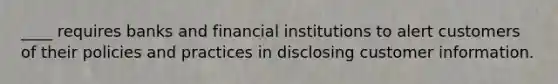 ____ requires banks and financial institutions to alert customers of their policies and practices in disclosing customer information.