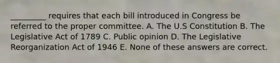 _________ requires that each bill introduced in Congress be referred to the proper committee. A. The U.S Constitution B. The Legislative Act of 1789 C. Public opinion D. The Legislative Reorganization Act of 1946 E. None of these answers are correct.