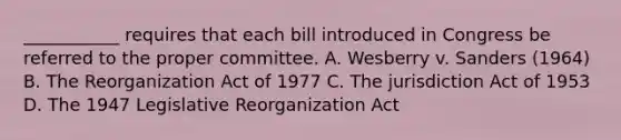 ___________ requires that each bill introduced in Congress be referred to the proper committee. A. Wesberry v. Sanders (1964) B. The Reorganization Act of 1977 C. The jurisdiction Act of 1953 D. The 1947 Legislative Reorganization Act