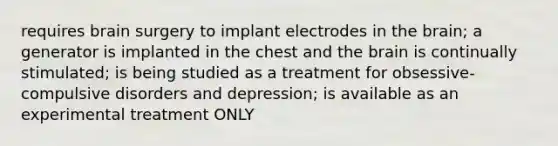 requires brain surgery to implant electrodes in the brain; a generator is implanted in the chest and the brain is continually stimulated; is being studied as a treatment for obsessive-compulsive disorders and depression; is available as an experimental treatment ONLY