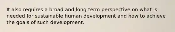 It also requires a broad and long-term perspective on what is needed for sustainable human development and how to achieve the goals of such development.