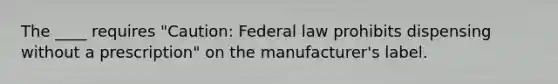 The ____ requires "Caution: Federal law prohibits dispensing without a prescription" on the manufacturer's label.