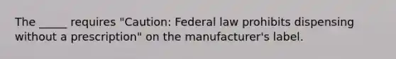 The _____ requires "Caution: Federal law prohibits dispensing without a prescription" on the manufacturer's label.