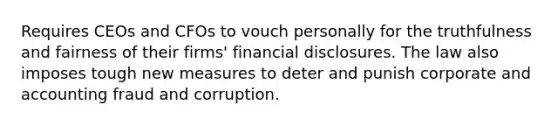 Requires CEOs and CFOs to vouch personally for the truthfulness and fairness of their firms' financial disclosures. The law also imposes tough new measures to deter and punish corporate and accounting fraud and corruption.