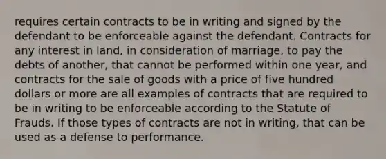 requires certain contracts to be in writing and signed by the defendant to be enforceable against the defendant. Contracts for any interest in land, in consideration of marriage, to pay the debts of another, that cannot be performed within one year, and contracts for the sale of goods with a price of five hundred dollars or more are all examples of contracts that are required to be in writing to be enforceable according to the Statute of Frauds. If those types of contracts are not in writing, that can be used as a defense to performance.