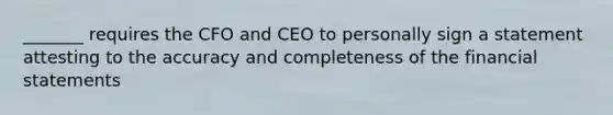 _______ requires the CFO and CEO to personally sign a statement attesting to the accuracy and completeness of the financial statements