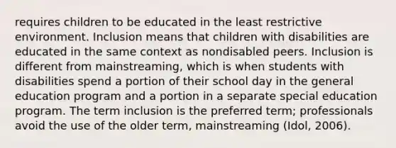 requires children to be educated in the least restrictive environment. Inclusion means that children with disabilities are educated in the same context as nondisabled peers. Inclusion is different from mainstreaming, which is when students with disabilities spend a portion of their school day in the general education program and a portion in a separate special education program. The term inclusion is the preferred term; professionals avoid the use of the older term, mainstreaming (Idol, 2006).