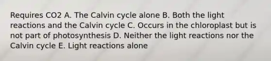 Requires CO2 A. The Calvin cycle alone B. Both the light reactions and the Calvin cycle C. Occurs in the chloroplast but is not part of photosynthesis D. Neither the light reactions nor the Calvin cycle E. Light reactions alone