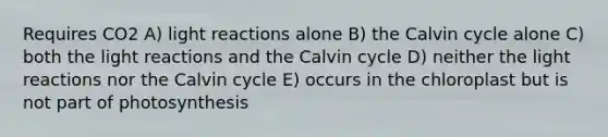 Requires CO2 A) light reactions alone B) the Calvin cycle alone C) both the light reactions and the Calvin cycle D) neither the light reactions nor the Calvin cycle E) occurs in the chloroplast but is not part of photosynthesis