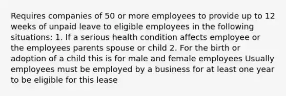 Requires companies of 50 or more employees to provide up to 12 weeks of unpaid leave to eligible employees in the following situations: 1. If a serious health condition affects employee or the employees parents spouse or child 2. For the birth or adoption of a child this is for male and female employees Usually employees must be employed by a business for at least one year to be eligible for this lease