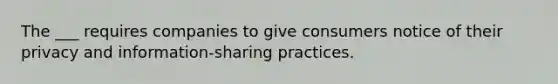 The ___ requires companies to give consumers notice of their privacy and information-sharing practices.