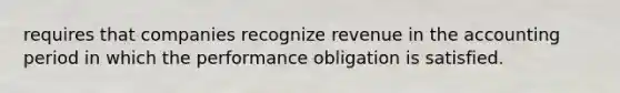 requires that companies recognize revenue in the accounting period in which the performance obligation is satisfied.