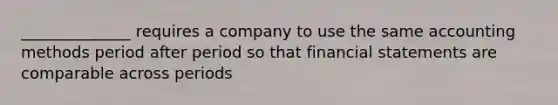 ______________ requires a company to use the same accounting methods period after period so that financial statements are comparable across periods