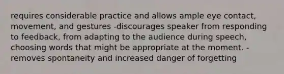 requires considerable practice and allows ample eye contact, movement, and gestures -discourages speaker from responding to feedback, from adapting to the audience during speech, choosing words that might be appropriate at the moment. -removes spontaneity and increased danger of forgetting