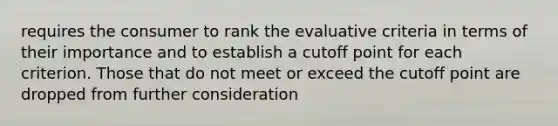 requires the consumer to rank the evaluative criteria in terms of their importance and to establish a cutoff point for each criterion. Those that do not meet or exceed the cutoff point are dropped from further consideration