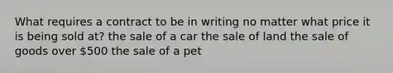 What requires a contract to be in writing no matter what price it is being sold at? the sale of a car the sale of land the sale of goods over 500 the sale of a pet