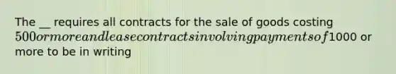 The __ requires all contracts for the sale of goods costing 500 or more and lease contracts involving payments of1000 or more to be in writing