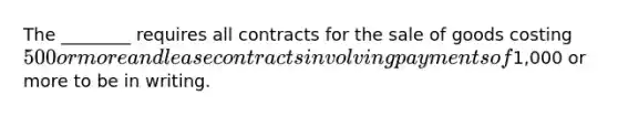 The ________ requires all contracts for the sale of goods costing 500 or more and lease contracts involving payments of1,000 or more to be in writing.