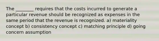 The ________ requires that the costs incurred to generate a particular revenue should be recognized as expenses in the same period that the revenue is recognized. a) materiality concept b) consistency concept c) matching principle d) going concern assumption