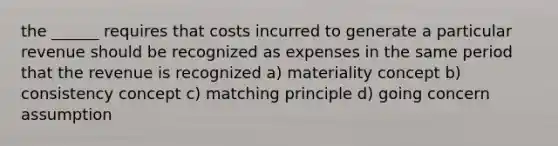 the ______ requires that costs incurred to generate a particular revenue should be recognized as expenses in the same period that the revenue is recognized a) materiality concept b) consistency concept c) matching principle d) going concern assumption