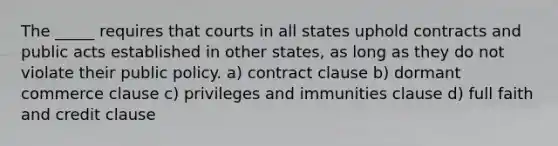 The _____ requires that courts in all states uphold contracts and public acts established in other states, as long as they do not violate their public policy. a) contract clause b) dormant commerce clause c) privileges and immunities clause d) full faith and credit clause