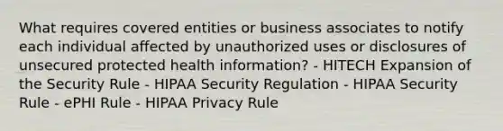 What requires covered entities or business associates to notify each individual affected by unauthorized uses or disclosures of unsecured protected health information? - HITECH Expansion of the Security Rule - HIPAA Security Regulation - HIPAA Security Rule - ePHI Rule - HIPAA Privacy Rule