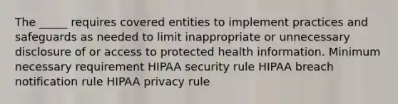 The _____ requires covered entities to implement practices and safeguards as needed to limit inappropriate or unnecessary disclosure of or access to protected health information. Minimum necessary requirement HIPAA security rule HIPAA breach notification rule HIPAA privacy rule