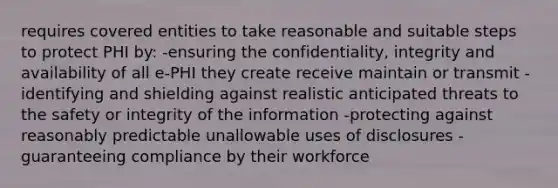 requires covered entities to take reasonable and suitable steps to protect PHI by: -ensuring the confidentiality, integrity and availability of all e-PHI they create receive maintain or transmit -identifying and shielding against realistic anticipated threats to the safety or integrity of the information -protecting against reasonably predictable unallowable uses of disclosures -guaranteeing compliance by their workforce