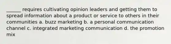 ______ requires cultivating opinion leaders and getting them to spread information about a product or service to others in their communities a. buzz marketing b. a personal communication channel c. integrated marketing communication d. the promotion mix