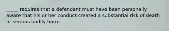 _____ requires that a defendant must have been personally aware that his or her conduct created a substantial risk of death or serious bodily harm.