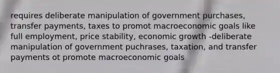 requires deliberate manipulation of government purchases, transfer payments, taxes to promot macroeconomic goals like full employment, price stability, economic growth -deliberate manipulation of government puchrases, taxation, and transfer payments ot promote macroeconomic goals