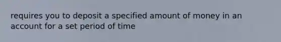 requires you to deposit a specified amount of money in an account for a set period of time