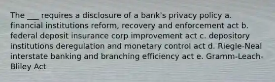 The ___ requires a disclosure of a bank's privacy policy a. financial institutions reform, recovery and enforcement act b. federal deposit insurance corp improvement act c. depository institutions deregulation and monetary control act d. Riegle-Neal interstate banking and branching efficiency act e. Gramm-Leach-Bliley Act