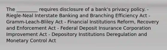 The _________ requires disclosure of a bank's privacy policy. - Riegle-Neal Interstate Banking and Branching Efficiency Act - Gramm-Leach-Bliley Act - Financial Institutions Reform, Recovery and Enforcement Act - Federal Deposit Insurance Corporation Improvement Act - Depository Institutions Deregulation and Monetary Control Act