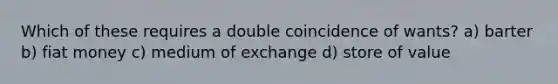 Which of these requires a double coincidence of wants? a) barter b) fiat money c) medium of exchange d) store of value