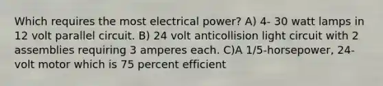 Which requires the most electrical power? A) 4- 30 watt lamps in 12 volt parallel circuit. B) 24 volt anticollision light circuit with 2 assemblies requiring 3 amperes each. C)A 1/5-horsepower, 24-volt motor which is 75 percent efficient