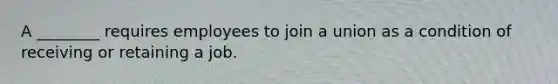 A ________ requires employees to join a union as a condition of receiving or retaining a job.