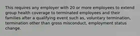 This requires any employer with 20 or more employees to extend group health coverage to terminated employees and their families after a qualifying event such as, voluntary termination, termination other than gross misconduct, employment status change.