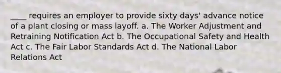 ____ requires an employer to provide sixty days' advance notice of a plant closing or mass layoff. a. The Worker Adjustment and Retraining Notification Act b. The <a href='https://www.questionai.com/knowledge/k22QChnMLT-occupational-safety' class='anchor-knowledge'>occupational safety</a> and Health Act c. The Fair Labor Standards Act d. The National <a href='https://www.questionai.com/knowledge/kFCIh8Ok3E-labor-relations' class='anchor-knowledge'>labor relations</a> Act