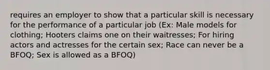 requires an employer to show that a particular skill is necessary for the performance of a particular job (Ex: Male models for clothing; Hooters claims one on their waitresses; For hiring actors and actresses for the certain sex; Race can never be a BFOQ; Sex is allowed as a BFOQ)