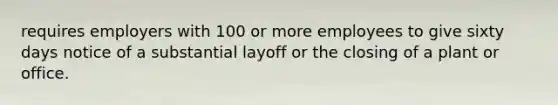 requires employers with 100 or more employees to give sixty days notice of a substantial layoff or the closing of a plant or office.