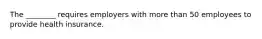 The ________ requires employers with more than 50 employees to provide health insurance.