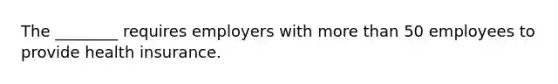 The ________ requires employers with more than 50 employees to provide health insurance.