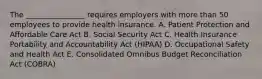 The ________________ requires employers with more than 50 employees to provide health insurance. A. Patient Protection and Affordable Care Act B. Social Security Act C. Health Insurance Portability and Accountability Act (HIPAA) D. Occupational Safety and Health Act E. Consolidated Omnibus Budget Reconciliation Act (COBRA)