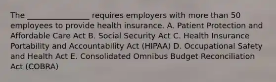 The ________________ requires employers with more than 50 employees to provide health insurance. A. Patient Protection and Affordable Care Act B. Social Security Act C. Health Insurance Portability and Accountability Act (HIPAA) D. Occupational Safety and Health Act E. Consolidated Omnibus Budget Reconciliation Act (COBRA)