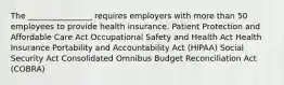 The ________________ requires employers with more than 50 employees to provide health insurance. Patient Protection and Affordable Care Act Occupational Safety and Health Act Health Insurance Portability and Accountability Act (HIPAA) Social Security Act Consolidated Omnibus Budget Reconciliation Act (COBRA)