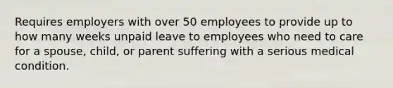 Requires employers with over 50 employees to provide up to how many weeks unpaid leave to employees who need to care for a spouse, child, or parent suffering with a serious medical condition.